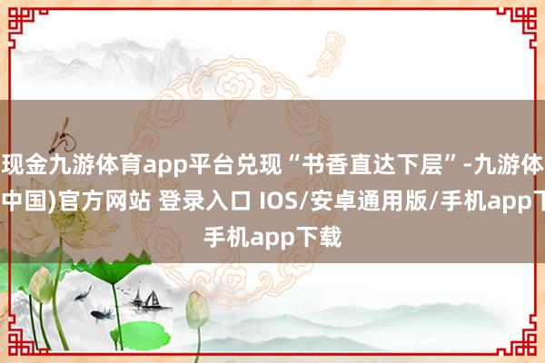 现金九游体育app平台兑现“书香直达下层”-九游体育(中国)官方网站 登录入口 IOS/安卓通用版/手机app下载