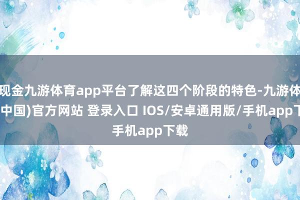 现金九游体育app平台了解这四个阶段的特色-九游体育(中国)官方网站 登录入口 IOS/安卓通用版/手机app下载