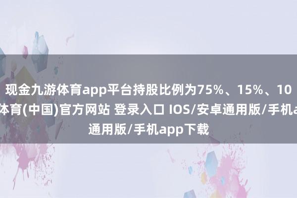 现金九游体育app平台持股比例为75%、15%、10%-九游体育(中国)官方网站 登录入口 IOS/安卓通用版/手机app下载
