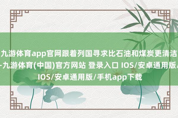 九游体育app官网跟着列国寻求比石油和煤炭更清洁的动力替代品-九游体育(中国)官方网站 登录入口 IOS/安卓通用版/手机app下载