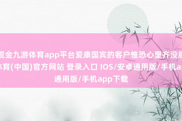 现金九游体育app平台爱康国宾的客户惟恐心里齐没底-九游体育(中国)官方网站 登录入口 IOS/安卓通用版/手机app下载