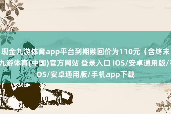 现金九游体育app平台到期赎回价为110元（含终末一期利息）-九游体育(中国)官方网站 登录入口 IOS/安卓通用版/手机app下载