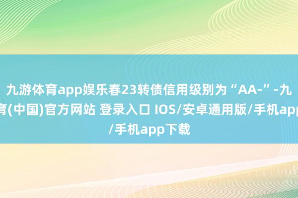 九游体育app娱乐春23转债信用级别为“AA-”-九游体育(中国)官方网站 登录入口 IOS/安卓通用版/手机app下载