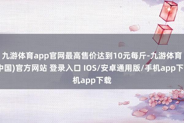 九游体育app官网最高售价达到10元每斤-九游体育(中国)官方网站 登录入口 IOS/安卓通用版/手机app下载