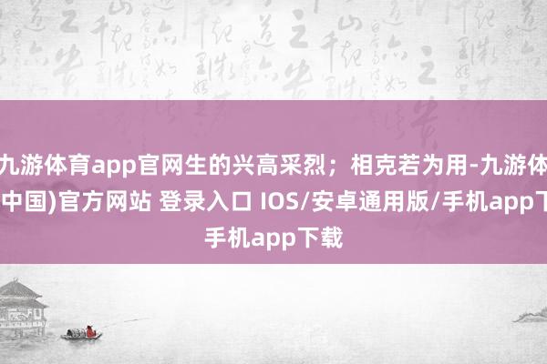 九游体育app官网生的兴高采烈；相克若为用-九游体育(中国)官方网站 登录入口 IOS/安卓通用版/手机app下载