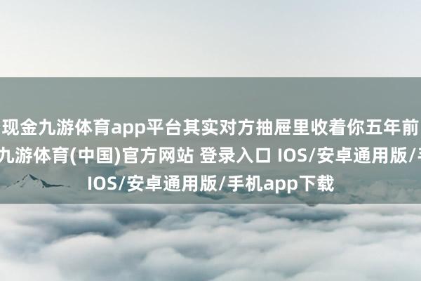 现金九游体育app平台其实对方抽屉里收着你五年前缠绵的作品-九游体育(中国)官方网站 登录入口 IOS/安卓通用版/手机app下载