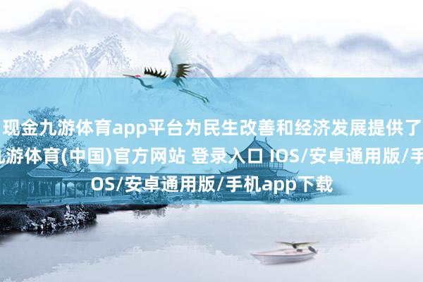 现金九游体育app平台为民生改善和经济发展提供了进军支持-九游体育(中国)官方网站 登录入口 IOS/安卓通用版/手机app下载