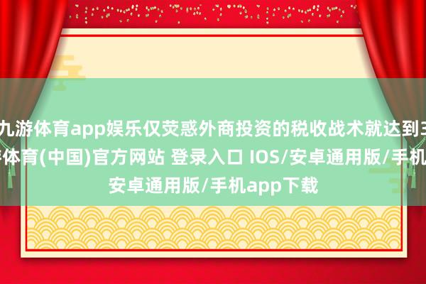 九游体育app娱乐仅荧惑外商投资的税收战术就达到32项-九游体育(中国)官方网站 登录入口 IOS/安卓通用版/手机app下载