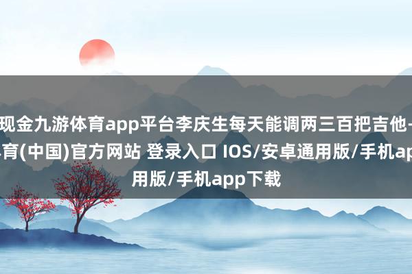现金九游体育app平台李庆生每天能调两三百把吉他-九游体育(中国)官方网站 登录入口 IOS/安卓通用版/手机app下载