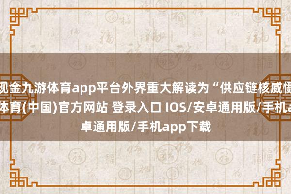 现金九游体育app平台外界重大解读为“供应链核威慑”-九游体育(中国)官方网站 登录入口 IOS/安卓通用版/手机app下载