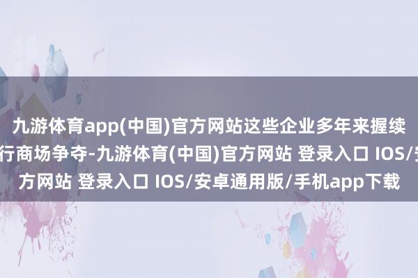 九游体育app(中国)官方网站这些企业多年来握续与罪人电子烟产物进行商场争夺-九游体育(中国)官方网站 登录入口 IOS/安卓通用版/手机app下载