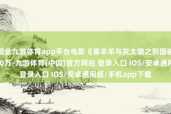 现金九游体育app平台电影《喜羊羊与灰太狼之别国破晓》总票房破6000万-九游体育(中国)官方网站 登录入口 IOS/安卓通用版/手机app下载