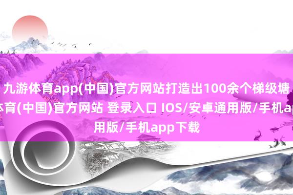 九游体育app(中国)官方网站打造出100余个梯级塘-九游体育(中国)官方网站 登录入口 IOS/安卓通用版/手机app下载