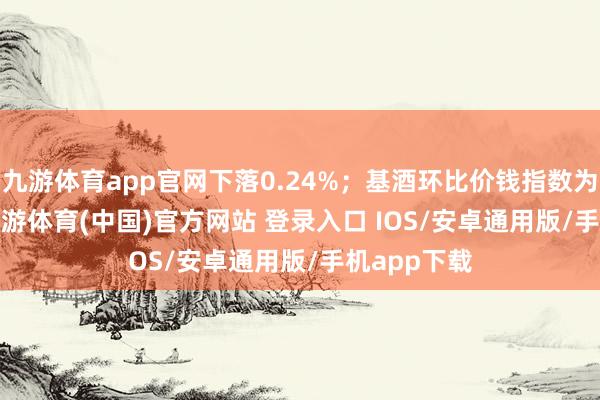 九游体育app官网下落0.24%；基酒环比价钱指数为100.00-九游体育(中国)官方网站 登录入口 IOS/安卓通用版/手机app下载