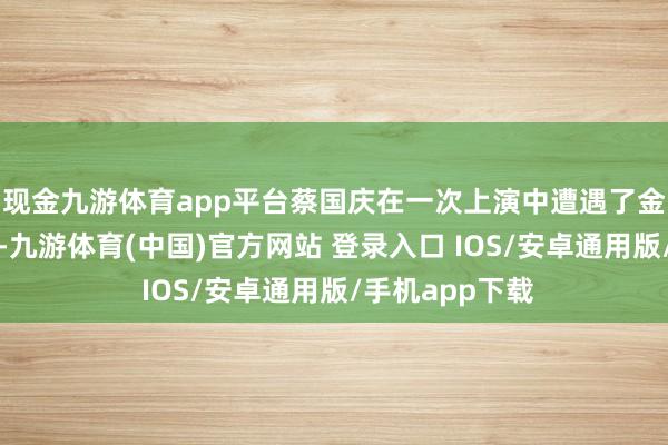 现金九游体育app平台蔡国庆在一次上演中遭遇了金发碧眼的艾斯-九游体育(中国)官方网站 登录入口 IOS/安卓通用版/手机app下载