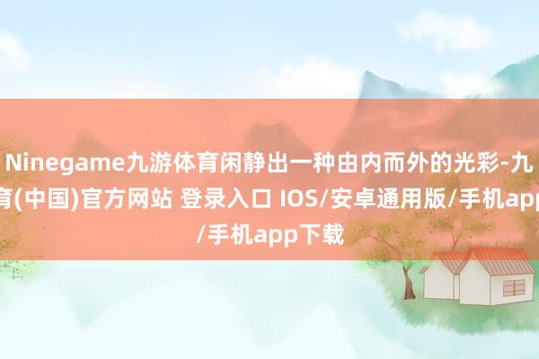 Ninegame九游体育闲静出一种由内而外的光彩-九游体育(中国)官方网站 登录入口 IOS/安卓通用版/手机app下载