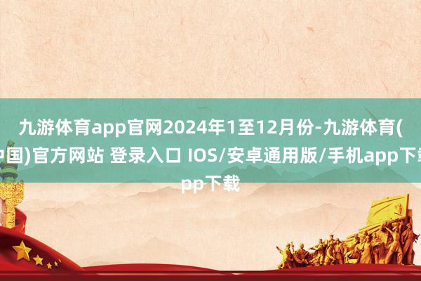 九游体育app官网2024年1至12月份-九游体育(中国)官方网站 登录入口 IOS/安卓通用版/手机app下载