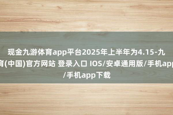 现金九游体育app平台2025年上半年为4.15-九游体育(中国)官方网站 登录入口 IOS/安卓通用版/手机app下载