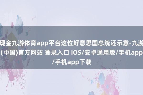 现金九游体育app平台这位好意思国总统还示意-九游体育(中国)官方网站 登录入口 IOS/安卓通用版/手机app下载