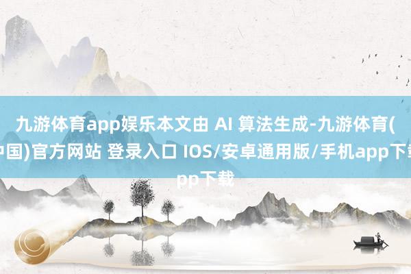 九游体育app娱乐本文由 AI 算法生成-九游体育(中国)官方网站 登录入口 IOS/安卓通用版/手机app下载