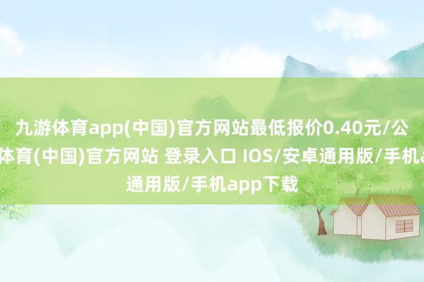九游体育app(中国)官方网站最低报价0.40元/公斤-九游体育(中国)官方网站 登录入口 IOS/安卓通用版/手机app下载