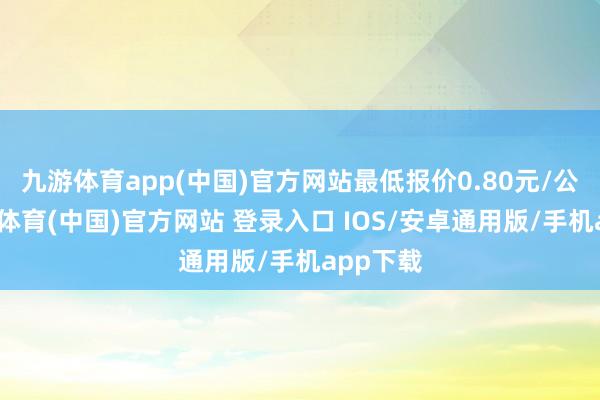九游体育app(中国)官方网站最低报价0.80元/公斤-九游体育(中国)官方网站 登录入口 IOS/安卓通用版/手机app下载