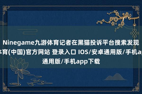 Ninegame九游体育记者在黑猫投诉平台搜索发现-九游体育(中国)官方网站 登录入口 IOS/安卓通用版/手机app下载